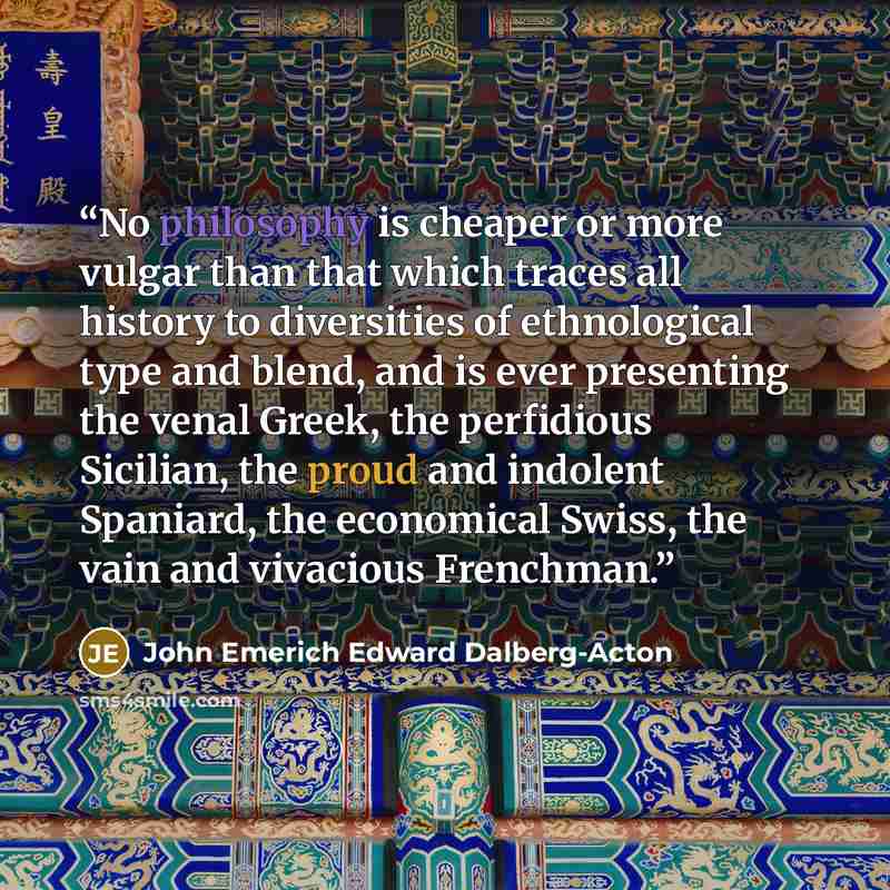 “No philosophy is cheaper or more vulgar than that which traces all history to diversities of ethnological type and blend, and is ever presenting the venal Greek, the perfidious Sicilian, the proud and indolent Spaniard, the economical Swiss, the vain and vivacious Frenchman.” quote by John Emerich Edward Dalberg-Acton
