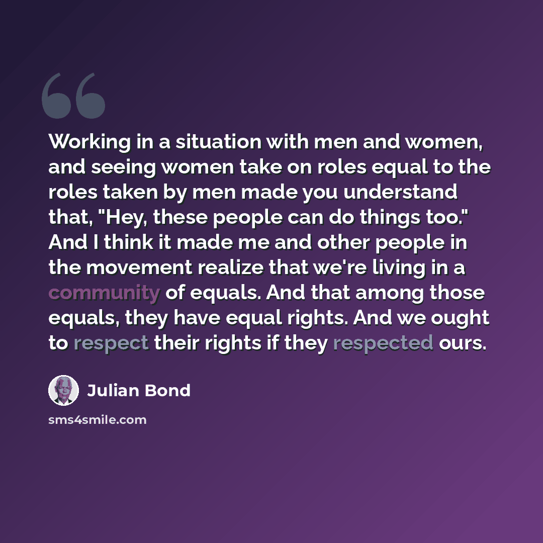 “Working in a situation with men and women, and seeing women take on roles equal to the roles taken by men made you understand that, "Hey, these people can do things too." And I think it made me and other people in the movement realize that we're living in a community of equals. And that among…” quote by Julian Bond