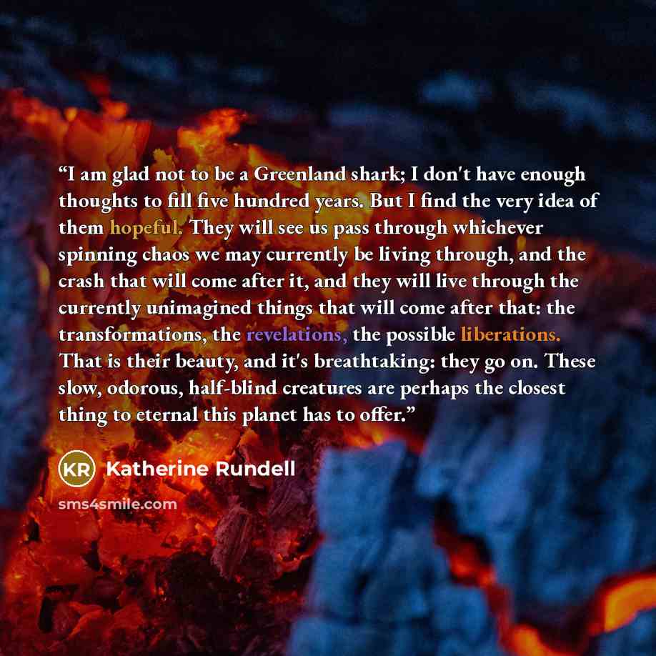 “I am glad not to be a Greenland shark; I don't have enough thoughts to fill five hundred years. But I find the very idea of them hopeful. They will see us pass through whichever spinning chaos we may currently be living through, and the crash that will come after it, and they will live through the…” quote by Katherine Rundell