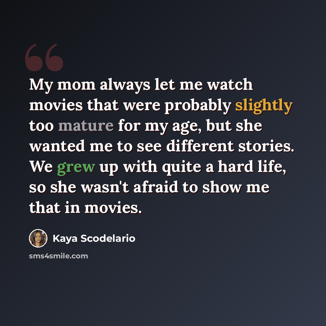“My mom always let me watch movies that were probably slightly too mature for my age, but she wanted me to see different stories. We grew up with quite a hard life, so she wasn't afraid to show me that in movies.” quote by Kaya Scodelario