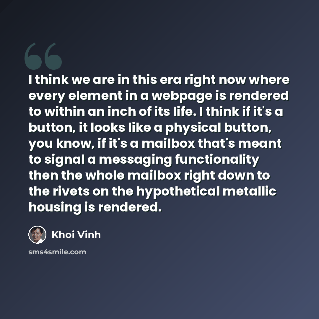 “I think we are in this era right now where every element in a webpage is rendered to within an inch of its life. I think if it's a button, it looks like a physical button, you know, if it's a mailbox that's meant to signal a messaging functionality then the whole mailbox right down to the rivets…” quote by Khoi Vinh