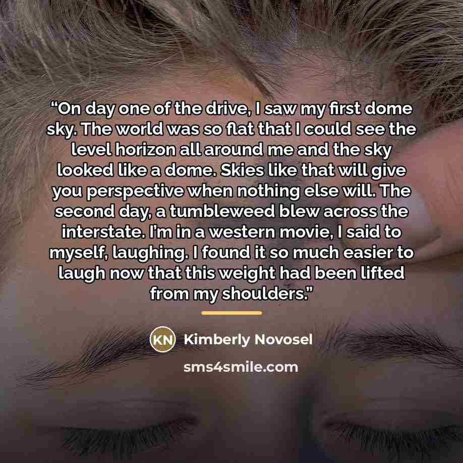 “On day one of the drive, I saw my first dome sky. The world was so flat that I could see the level horizon all around me and the sky looked like a dome. Skies like that will give you perspective when nothing else will. The second day, a tumbleweed blew across the interstate. I’m in a western…” quote by Kimberly Novosel