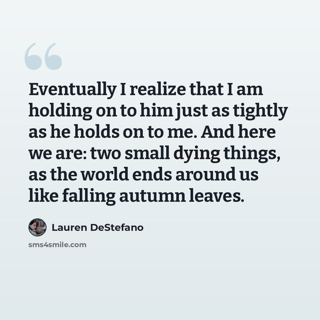 “Eventually I realize that I am holding on to him just as tightly as he holds on to me. And here we are: two small dying things, as the world ends around us like falling autumn leaves.” quote by Lauren DeStefano