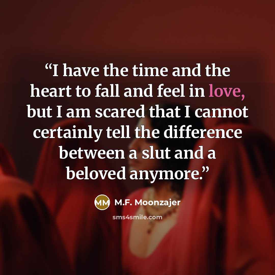 “I have the time and the heart to fall and feel in love, but I am scared that I cannot certainly tell the difference between a slut and a beloved anymore.” quote by M.F. Moonzajer
