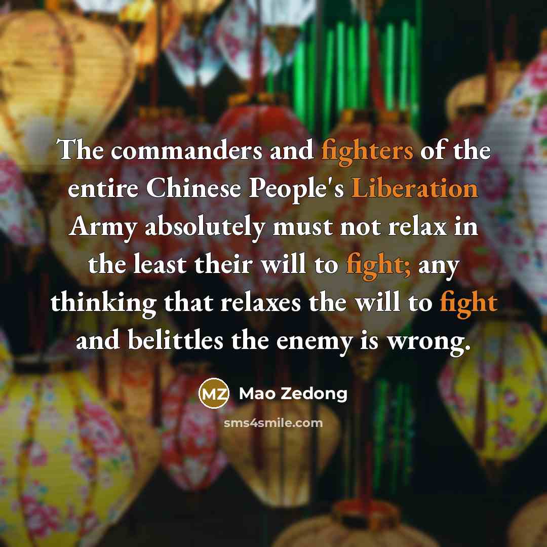 “The commanders and fighters of the entire Chinese People's Liberation Army absolutely must not relax in the least their will to fight; any thinking that relaxes the will to fight and belittles the enemy is wrong.” quote by Mao Zedong