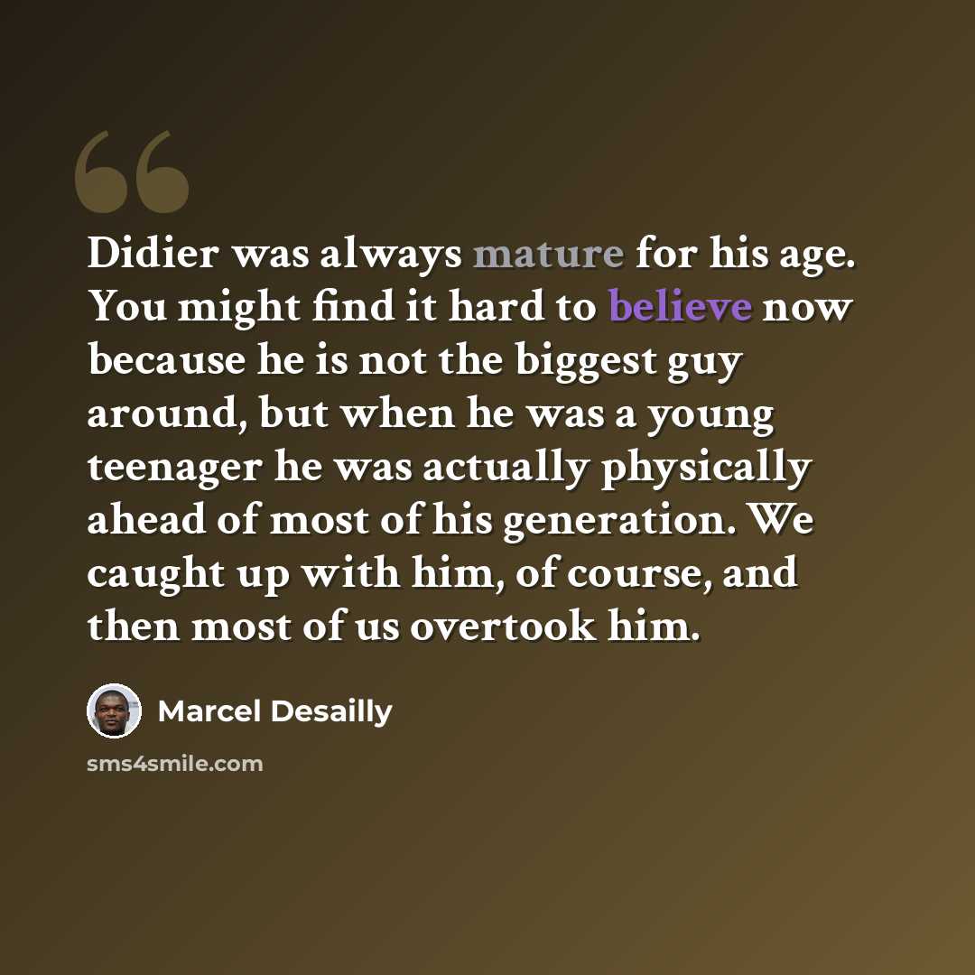 “Didier was always mature for his age. You might find it hard to believe now because he is not the biggest guy around, but when he was a young teenager he was actually physically ahead of most of his generation. We caught up with him, of course, and then most of us overtook him.” quote by Marcel Desailly