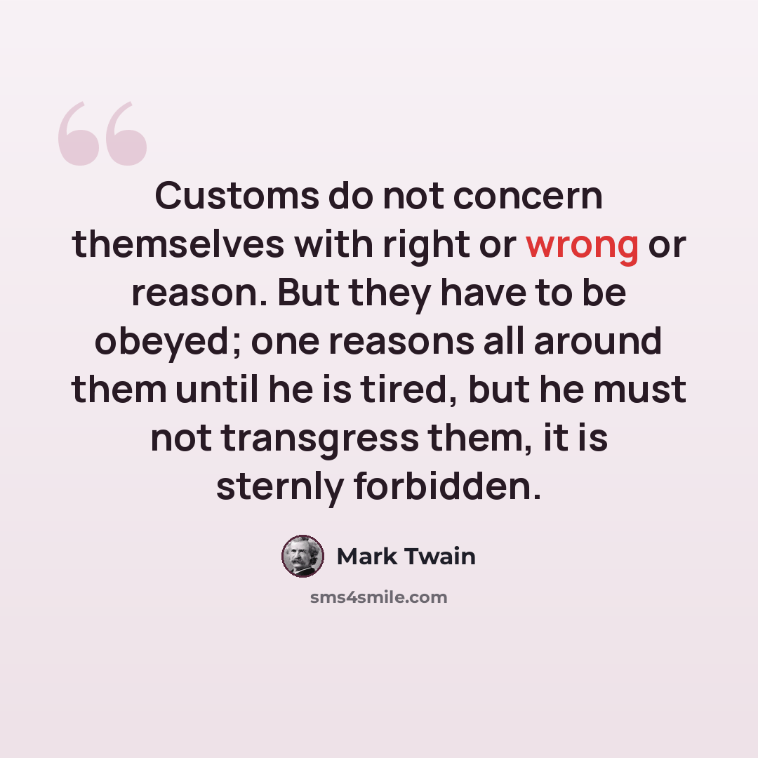 “Customs do not concern themselves with right or wrong or reason. But they have to be obeyed; one reasons all around them until he is tired, but he must not transgress them, it is sternly forbidden.” quote by Mark Twain