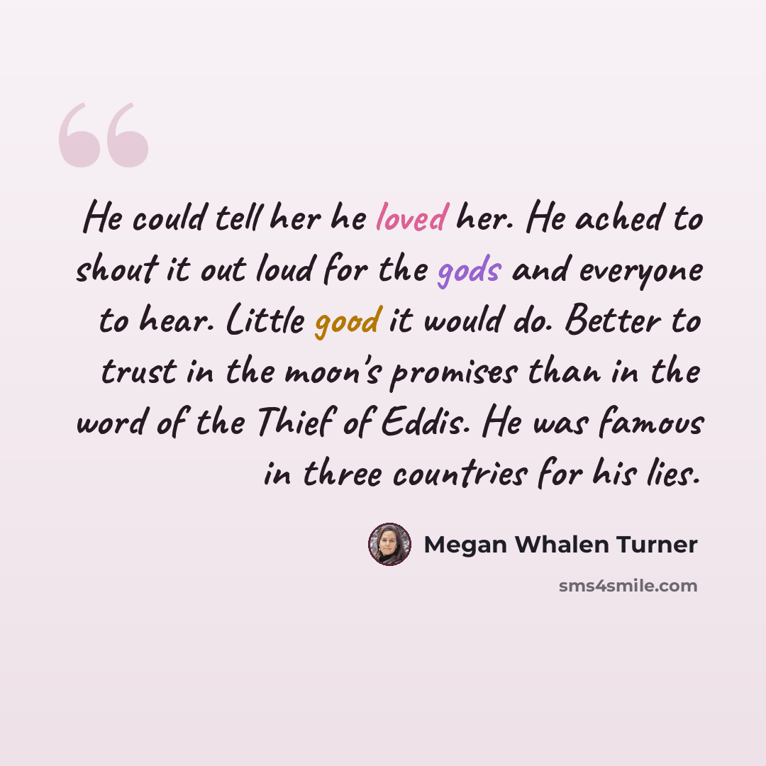 “He could tell her he loved her. He ached to shout it out loud for the gods and everyone to hear. Little good it would do. Better to trust in the moon's promises than in the word of the Thief of Eddis. He was famous in three countries for his lies.” quote by Megan Whalen Turner