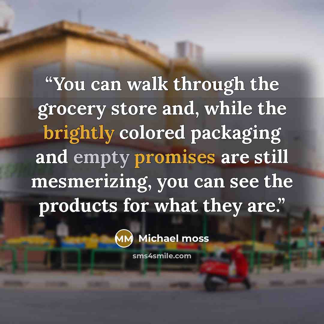 “You can walk through the grocery store and, while the brightly colored packaging and empty promises are still mesmerizing, you can see the products for what they are.” quote by Michael Moss