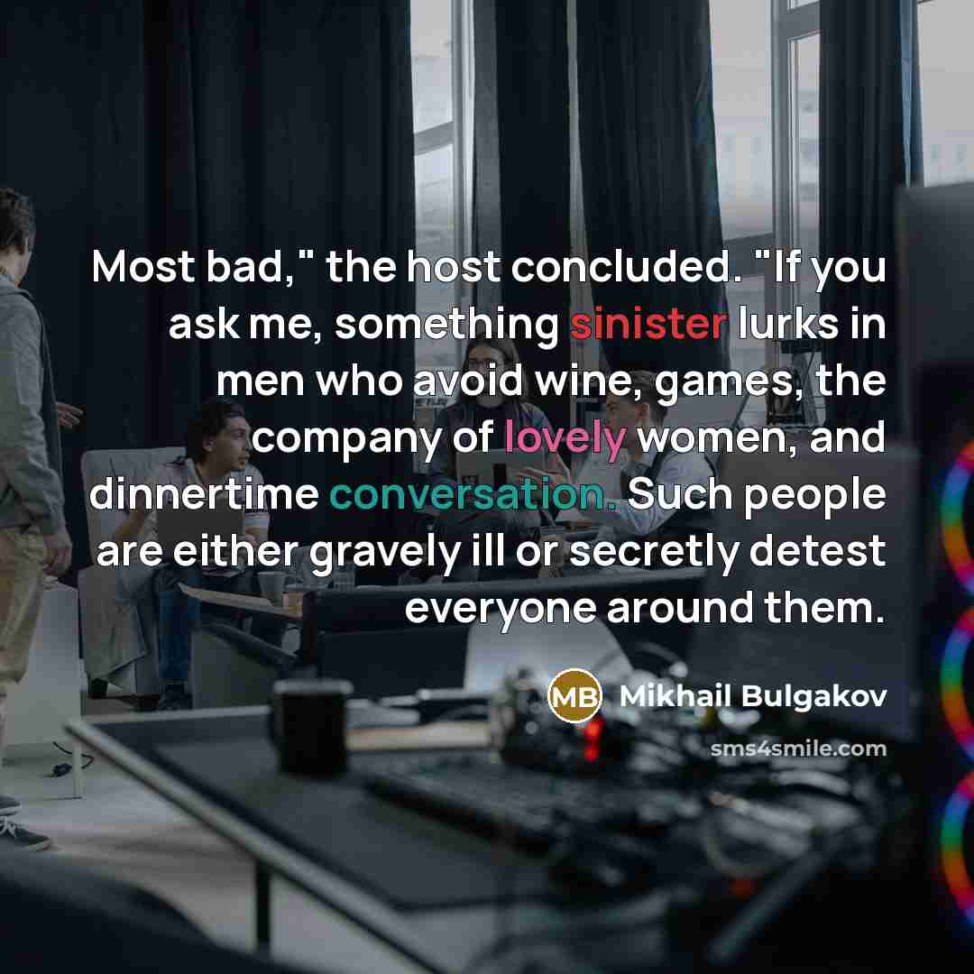 “Most bad," the host concluded. "If you ask me, something sinister lurks in men who avoid wine, games, the company of lovely women, and dinnertime conversation. Such people are either gravely ill or secretly detest everyone around them.” quote by Mikhail Bulgakov
