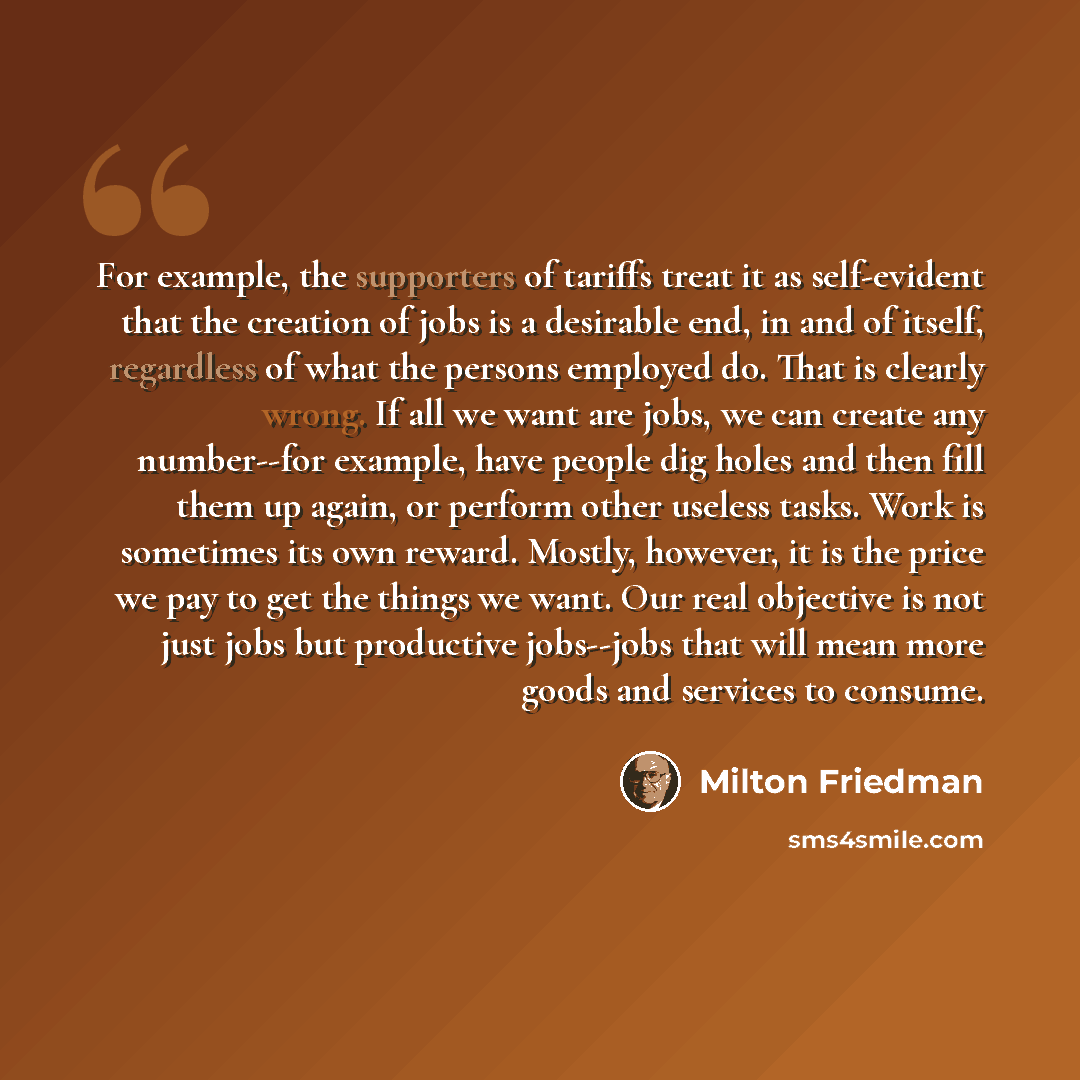 “For example, the supporters of tariffs treat it as self-evident that the creation of jobs is a desirable end, in and of itself, regardless of what the persons employed do. That is clearly wrong. If all we want are jobs, we can create any number--for example, have people dig holes and then fill…” quote by Milton Friedman
