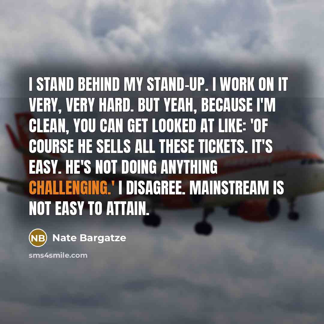 “I stand behind my stand-up. I work on it very, very hard. But yeah, because I'm clean, you can get looked at like: 'Of course he sells all these tickets. It's easy. He's not doing anything challenging.' I disagree. Mainstream is not easy to attain.” quote by Nate Bargatze