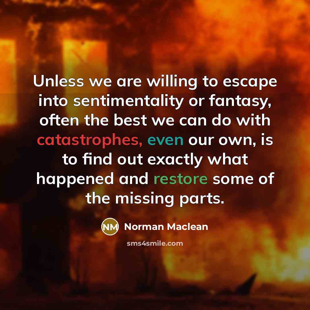 “Unless we are willing to escape into sentimentality or fantasy, often the best we can do with catastrophes, even our own, is to find out exactly what happened and restore some of the missing parts.” quote by Norman Maclean