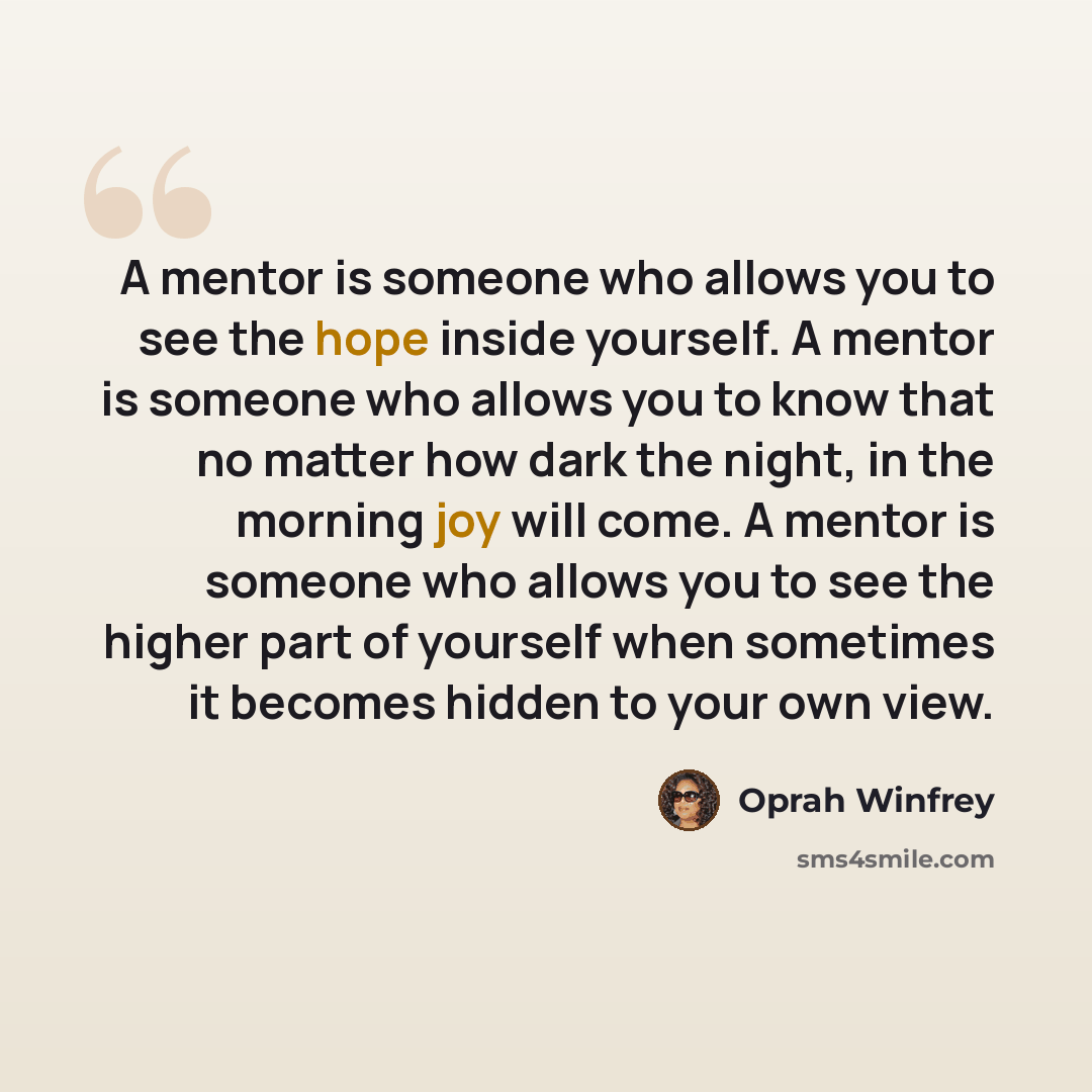 “A mentor is someone who allows you to see the hope inside yourself. A mentor is someone who allows you to know that no matter how dark the night, in the morning joy will come. A mentor is someone who allows you to see the higher part of yourself when sometimes it becomes hidden to your own view.” quote by Oprah Winfrey
