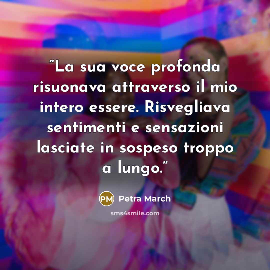 “La sua voce profonda risuonava attraverso il mio intero essere. Risvegliava sentimenti e sensazioni lasciate in sospeso troppo a lungo.” quote by Petra March