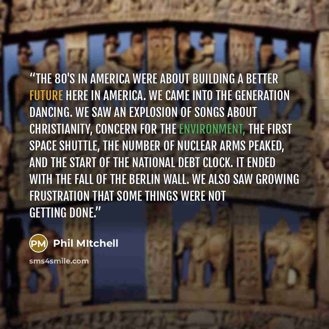 “The 80's in America were about building a better future here in America. We came into the generation dancing. We saw an explosion of songs about Christianity, concern for the environment, the first space shuttle, the number of nuclear arms peaked, and the start of the national debt clock. It ended…” quote by Phil Mitchell