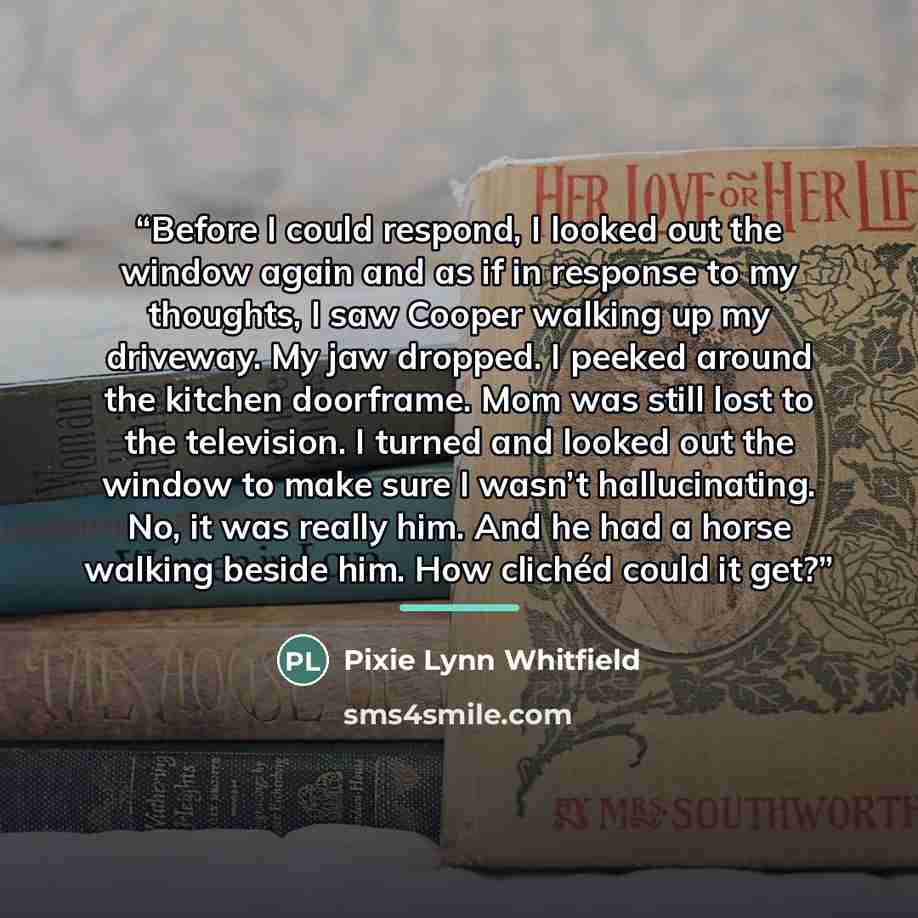 “Before I could respond, I looked out the window again and as if in response to my thoughts, I saw Cooper walking up my driveway. My jaw dropped. I peeked around the kitchen doorframe. Mom was still lost to the television. I turned and looked out the window to make sure I wasn’t hallucinating. No…” quote by Pixie Lynn Whitfield