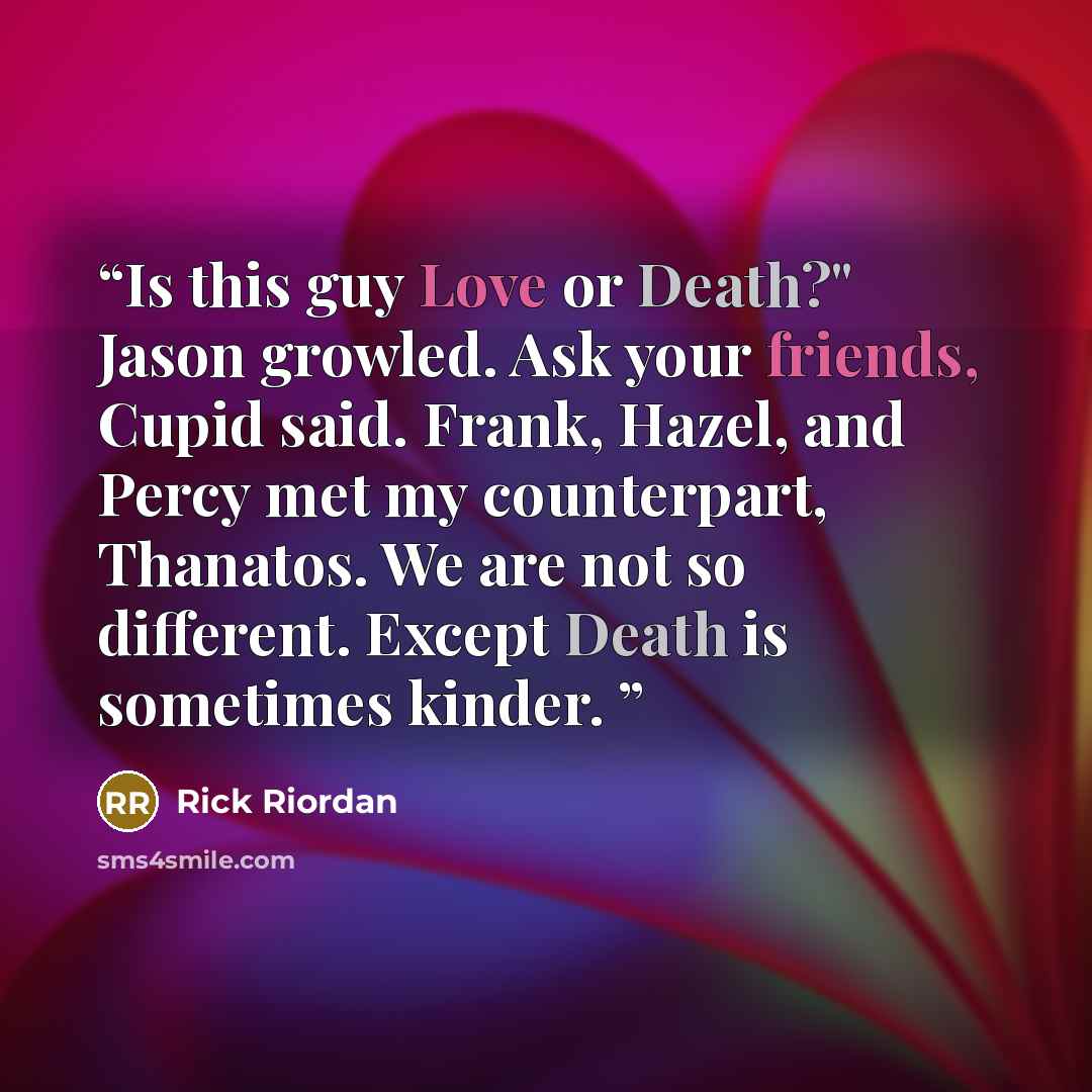 “Is this guy Love or Death?" Jason growled. Ask your friends, Cupid said. Frank, Hazel, and Percy met my counterpart, Thanatos. We are not so different. Except Death is sometimes kinder.” quote by Rick Riordan