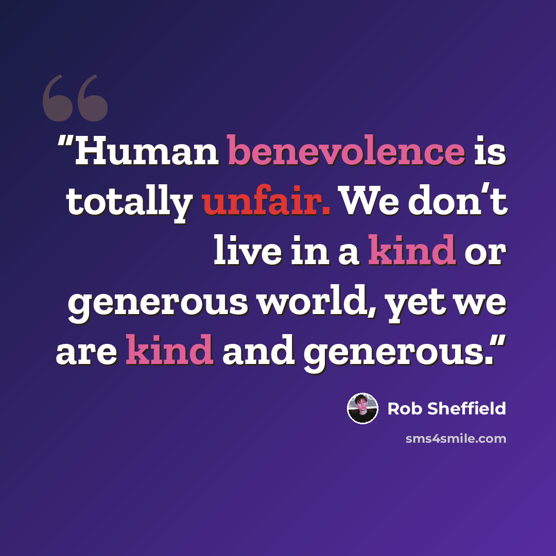 “Human benevolence is totally unfair. We don’t live in a kind or generous world, yet we are kind and generous.” quote by Rob Sheffield