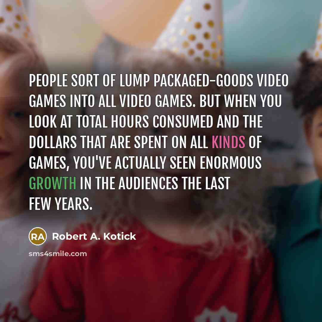 “People sort of lump packaged-goods video games into all video games. But when you look at total hours consumed and the dollars that are spent on all kinds of games, you've actually seen enormous growth in the audiences the last few years.” quote by Robert A. Kotick