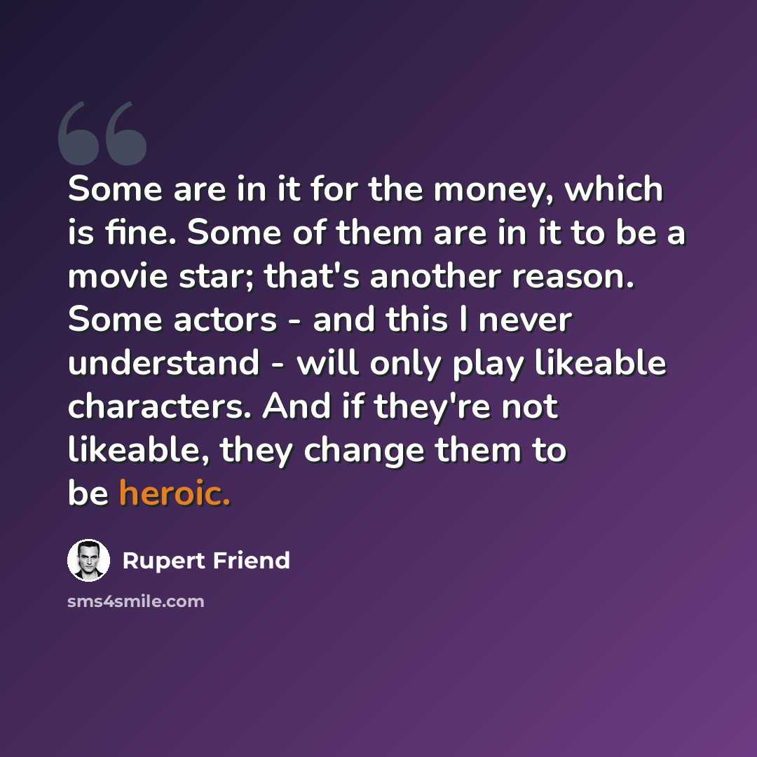“Some are in it for the money, which is fine. Some of them are in it to be a movie star; that's another reason. Some actors - and this I never understand - will only play likeable characters. And if they're not likeable, they change them to be heroic.” quote by Rupert Friend