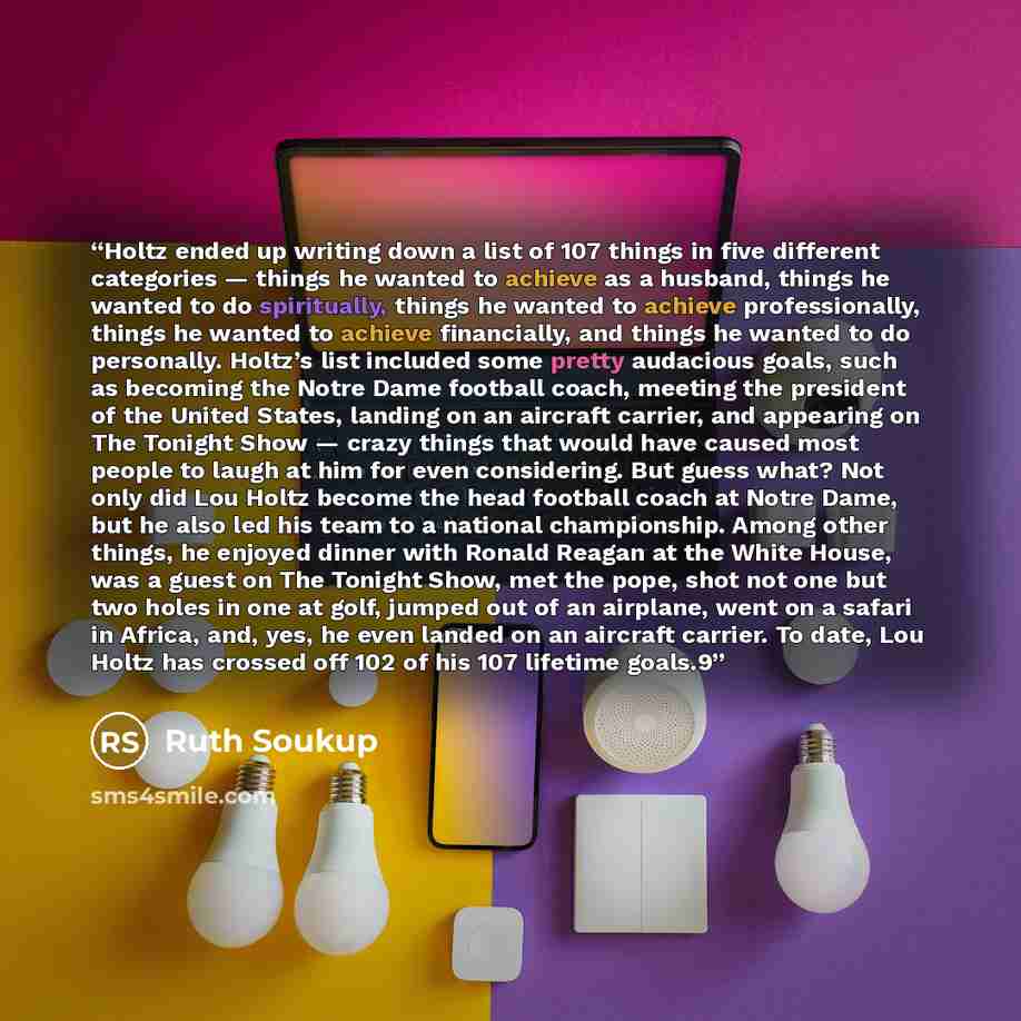 “Holtz ended up writing down a list of 107 things in five different categories — things he wanted to achieve as a husband, things he wanted to do spiritually, things he wanted to achieve professionally, things he wanted to achieve financially, and things he wanted to do personally. Holtz’s list…” quote by Ruth Soukup