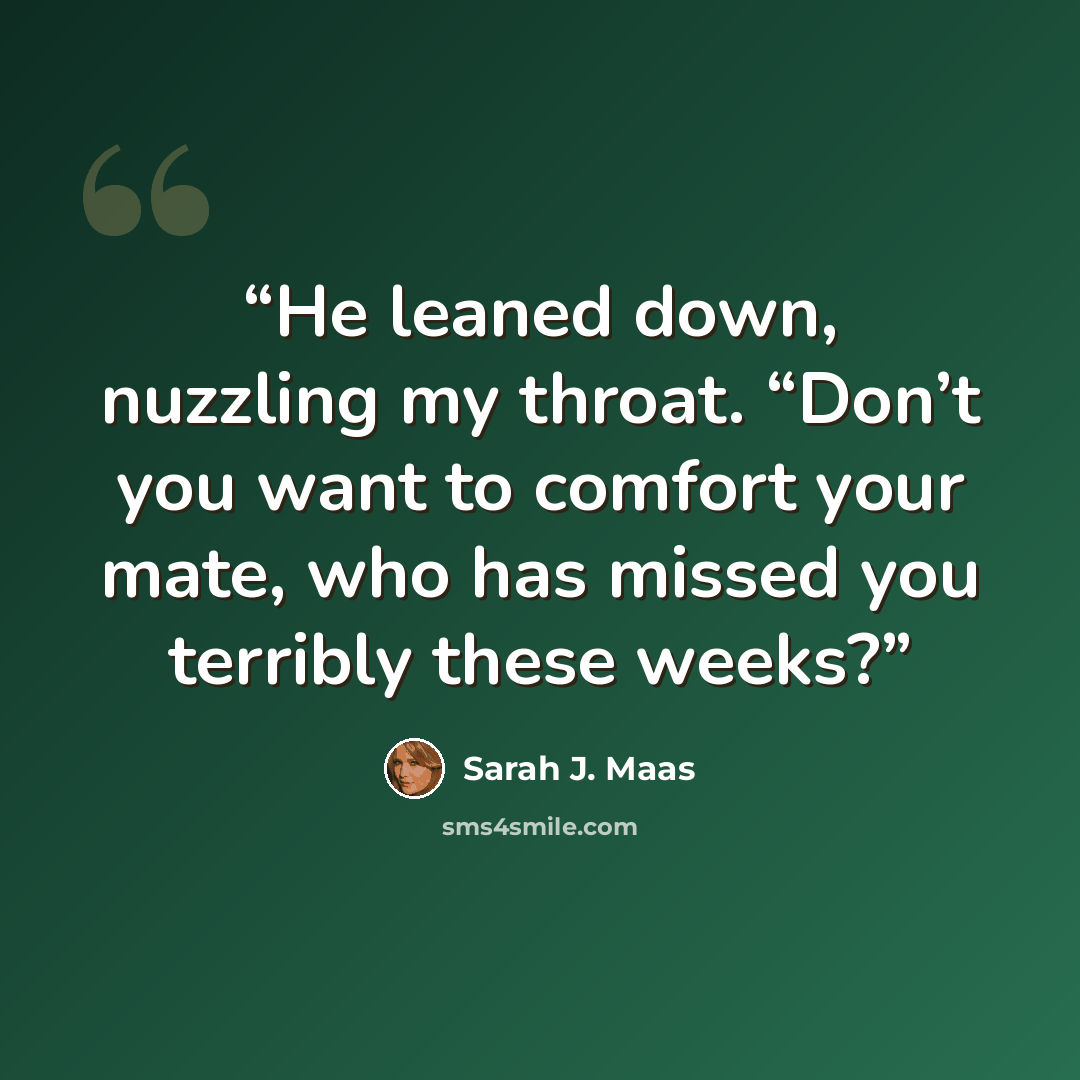 “He leaned down, nuzzling my throat. “Don’t you want to comfort your mate, who has missed you terribly these weeks?” quote by Sarah J. Maas