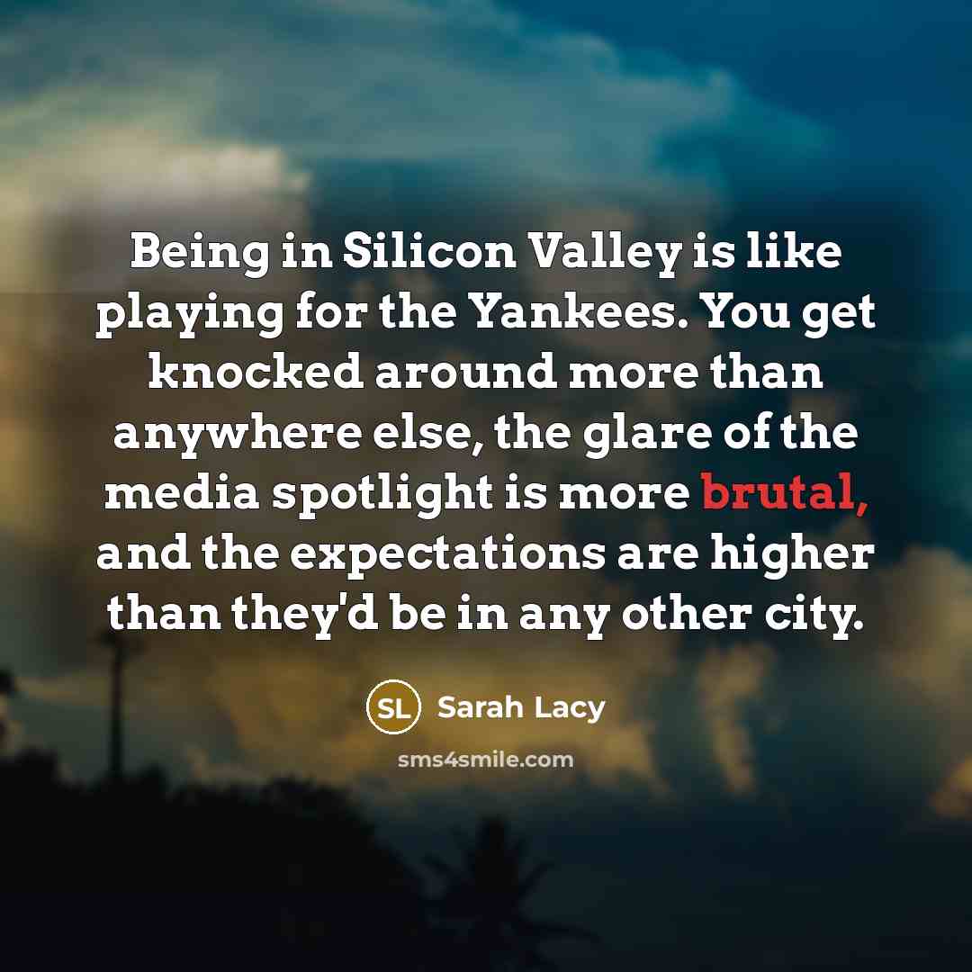 “Being in Silicon Valley is like playing for the Yankees. You get knocked around more than anywhere else, the glare of the media spotlight is more brutal, and the expectations are higher than they'd be in any other city.” quote by Sarah Lacy