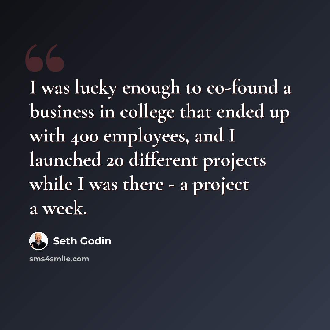 “I was lucky enough to co-found a business in college that ended up with 400 employees, and I launched 20 different projects while I was there - a project a week.” quote by Seth Godin