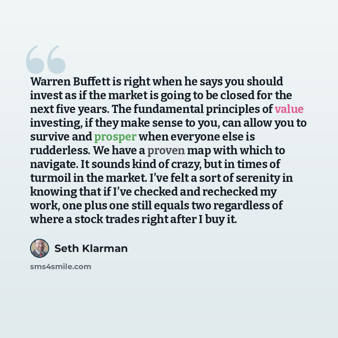 “Warren Buffett is right when he says you should invest as if the market is going to be closed for the next five years. The fundamental principles of value investing, if they make sense to you, can allow you to survive and prosper when everyone else is rudderless. We have a proven map with which to…” quote by Seth Klarman