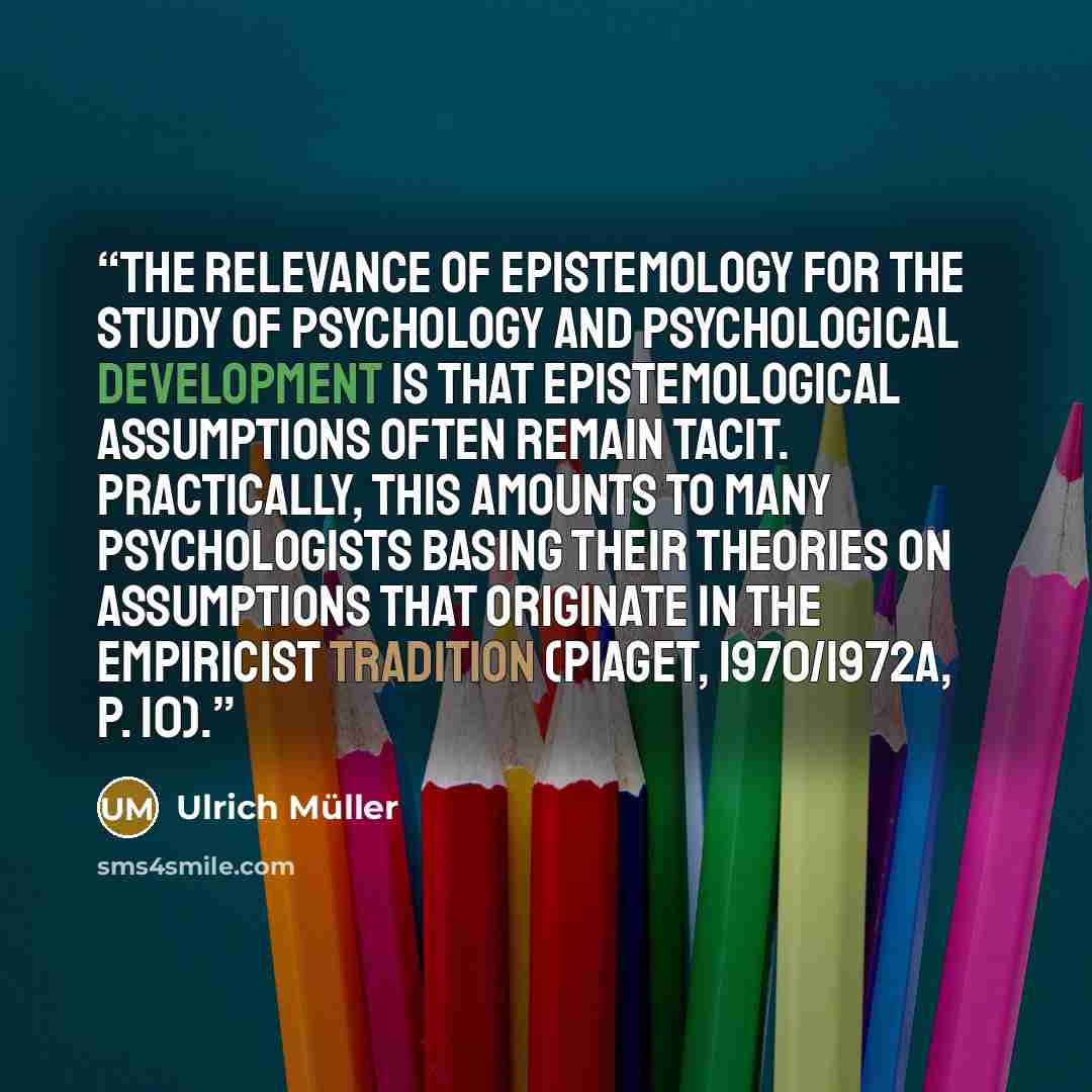 “the relevance of epistemology for the study of psychology and psychological development is that epistemological assumptions often remain tacit. Practically, this amounts to many psychologists basing their theories on assumptions that originate in the empiricist tradition (Piaget, 1970/1972a, p. 10).” quote by Ulrich Müller