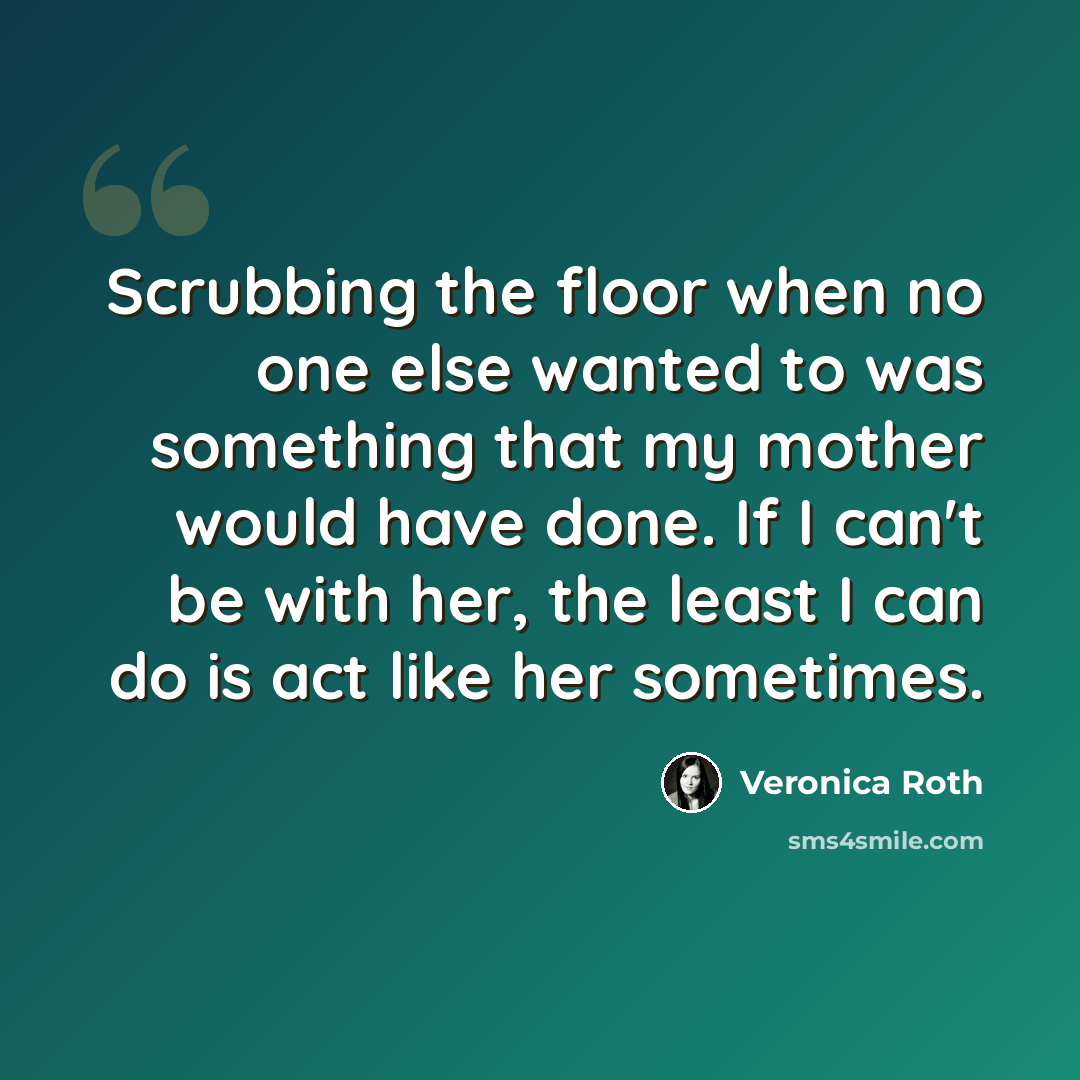 “Scrubbing the floor when no one else wanted to was something that my mother would have done. If I can't be with her, the least I can do is act like her sometimes.” quote by Veronica Roth