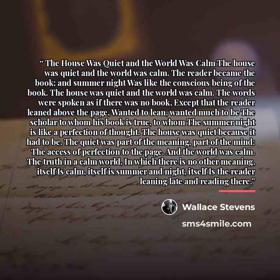 “The House Was Quiet and the World Was Calm The house was quiet and the world was calm. The reader became the book; and summer night Was like the conscious being of the book. The house was quiet and the world was calm. The words were spoken as if there was no book, Except that the reader leaned…” quote by Wallace Stevens