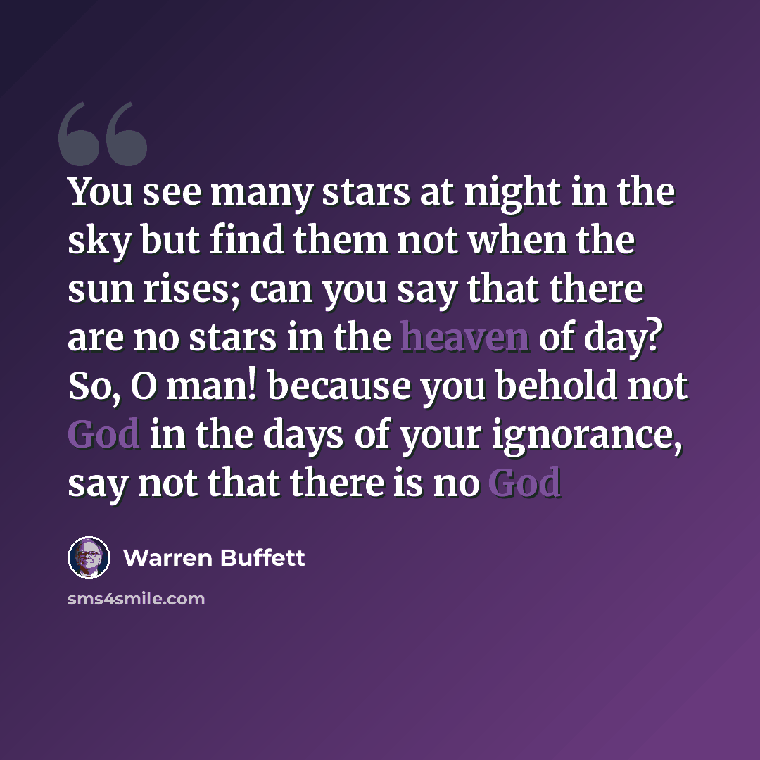 “You see many stars at night in the sky but find them not when the sun rises; can you say that there are no stars in the heaven of day? So, O man! because you behold not God in the days of your ignorance, say not that there is no God” quote by Warren Buffett