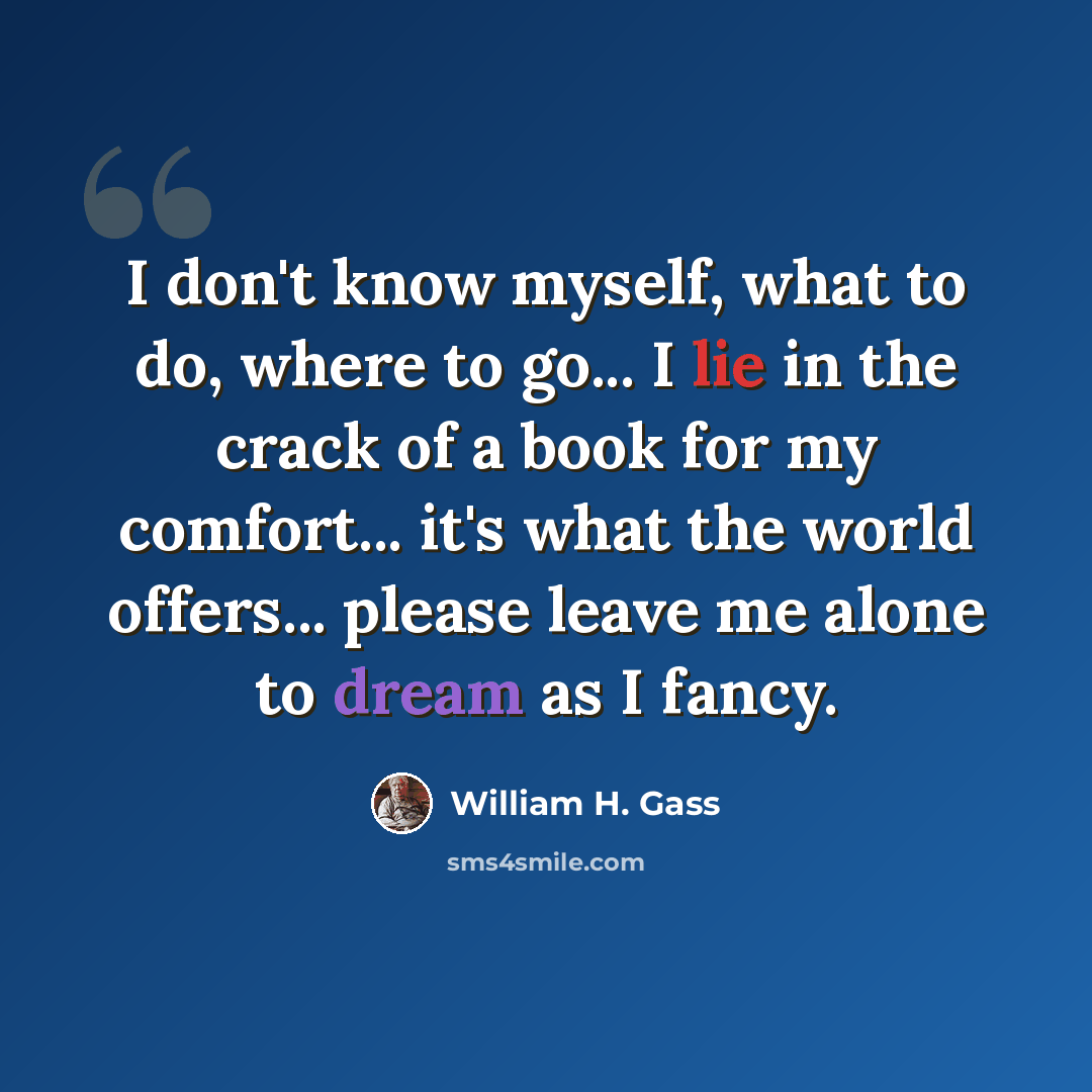 “I don't know myself, what to do, where to go... I lie in the crack of a book for my comfort... it's what the world offers... please leave me alone to dream as I fancy.” quote by William H. Gass