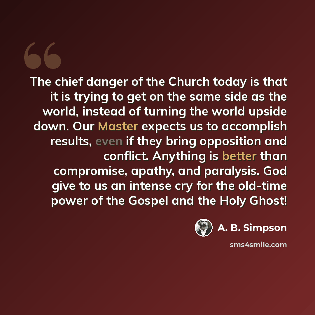 “The chief danger of the Church today is that it is trying to get on the same side as the world, instead of turning the world upside down. Our Master expects us to accomplish results, even if they bring opposition and conflict. Anything is better than compromise, apathy, and paralysis. God give to…” quote by A. B. Simpson