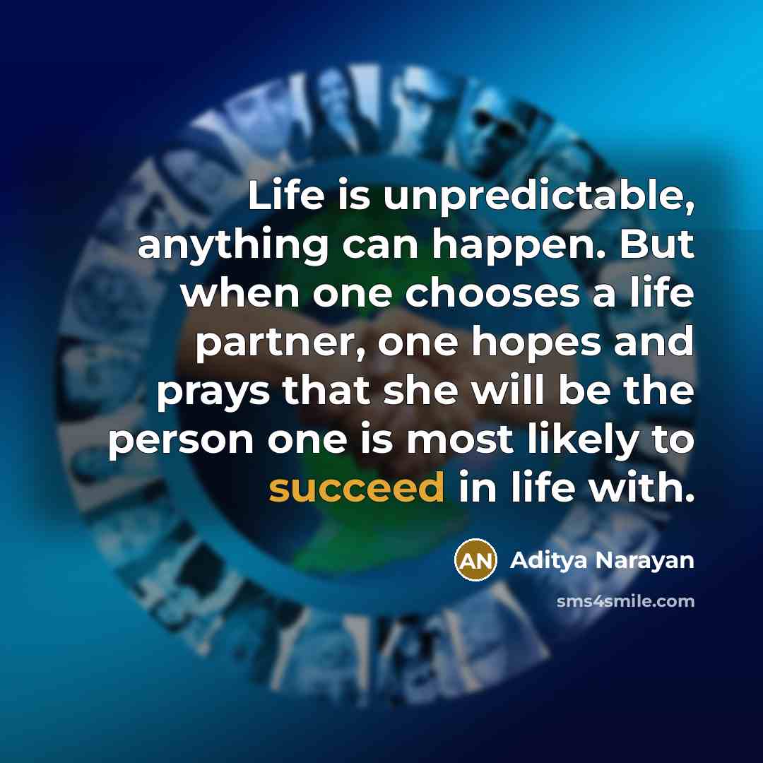 “Life is unpredictable, anything can happen. But when one chooses a life partner, one hopes and prays that she will be the person one is most likely to succeed in life with.” quote by Aditya Narayan