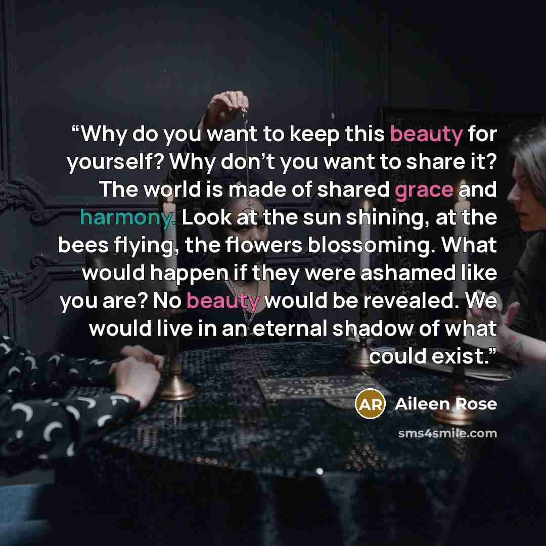 “Why do you want to keep this beauty for yourself? Why don’t you want to share it? The world is made of shared grace and harmony. Look at the sun shining, at the bees flying, the flowers blossoming. What would happen if they were ashamed like you are? No beauty would be revealed. We would live in…” quote by Aileen Rose