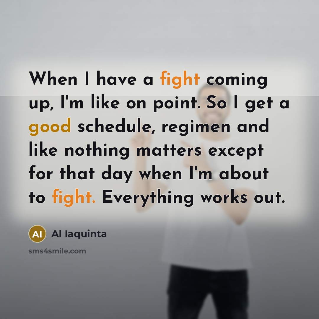 “When I have a fight coming up, I'm like on point. So I get a good schedule, regimen and like nothing matters except for that day when I'm about to fight. Everything works out.” quote by Al Iaquinta