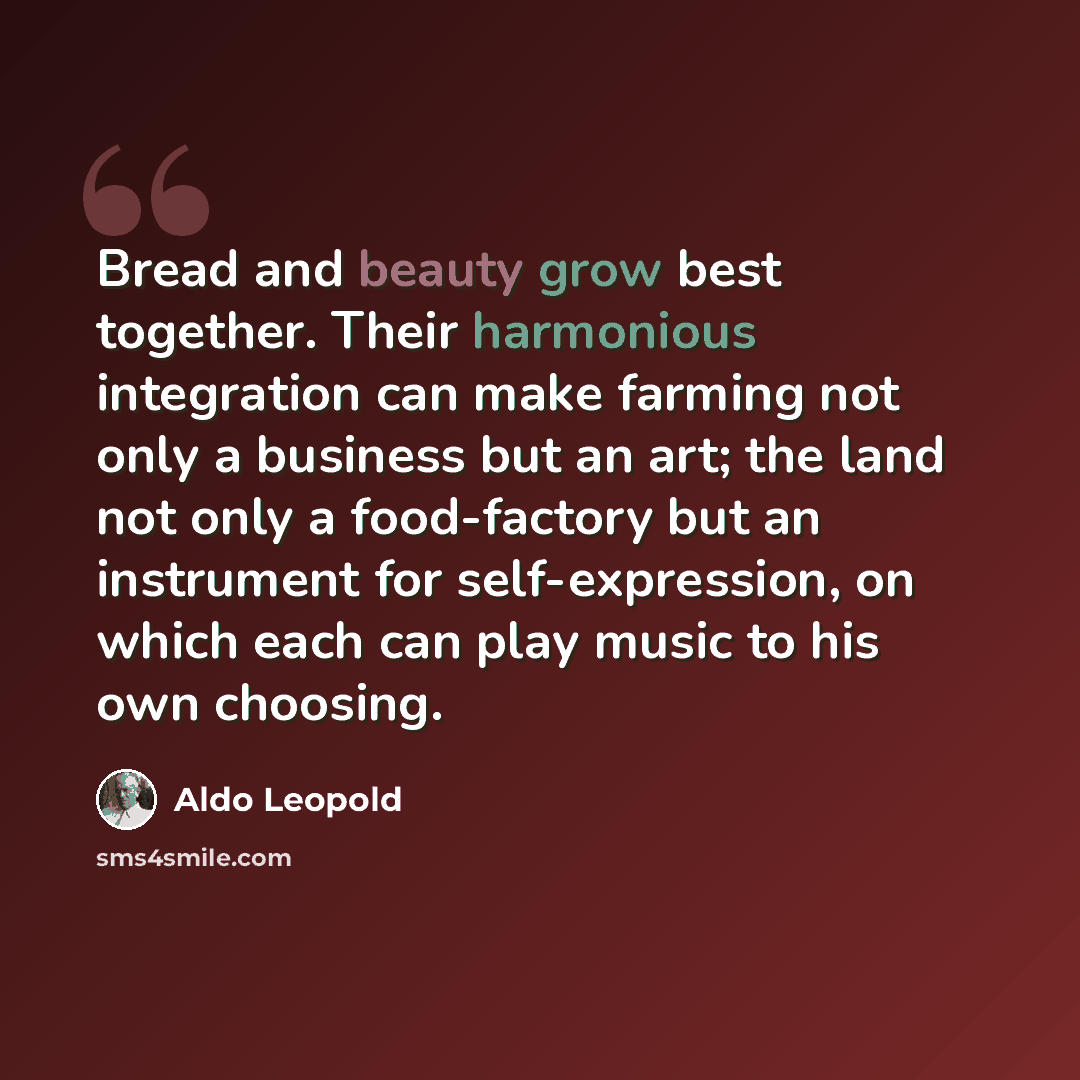 “Bread and beauty grow best together. Their harmonious integration can make farming not only a business but an art; the land not only a food-factory but an instrument for self-expression, on which each can play music to his own choosing.” quote by Aldo Leopold
