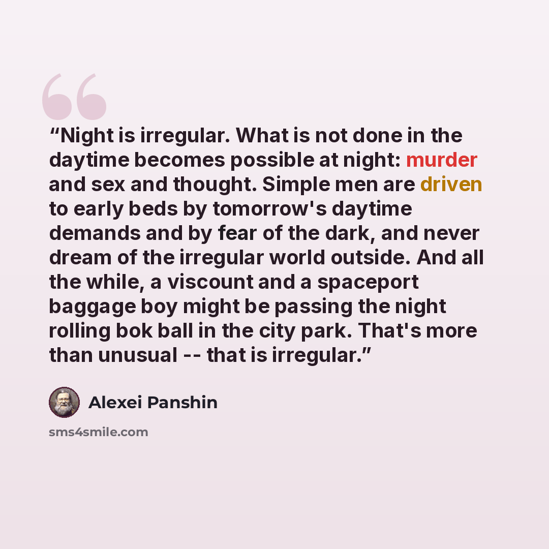 “Night is irregular. What is not done in the daytime becomes possible at night: murder and sex and thought. Simple men are driven to early beds by tomorrow's daytime demands and by fear of the dark, and never dream of the irregular world outside. And all the while, a viscount and a spaceport…” quote by Alexei Panshin