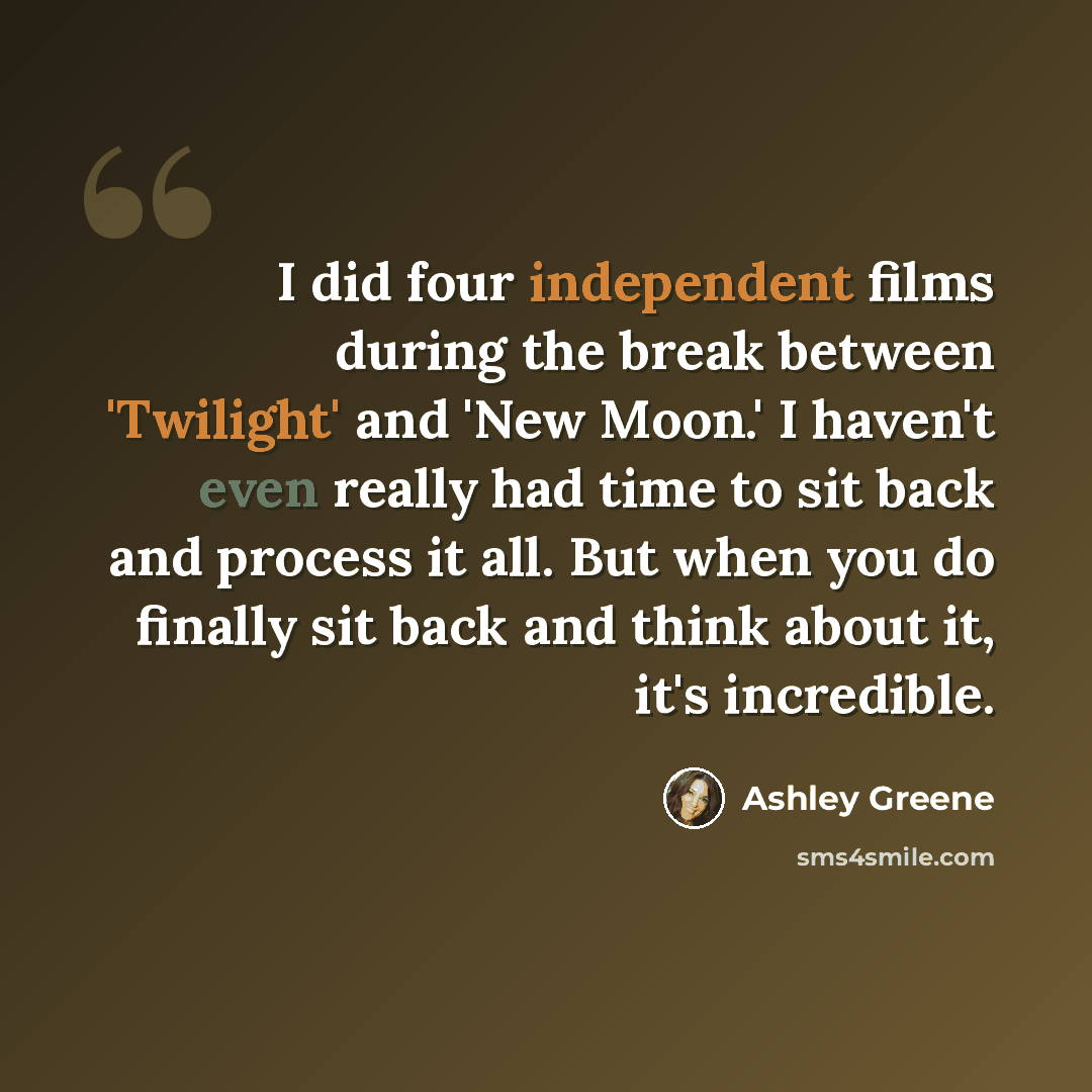 “I did four independent films during the break between 'Twilight' and 'New Moon.' I haven't even really had time to sit back and process it all. But when you do finally sit back and think about it, it's incredible.” quote by Ashley Greene