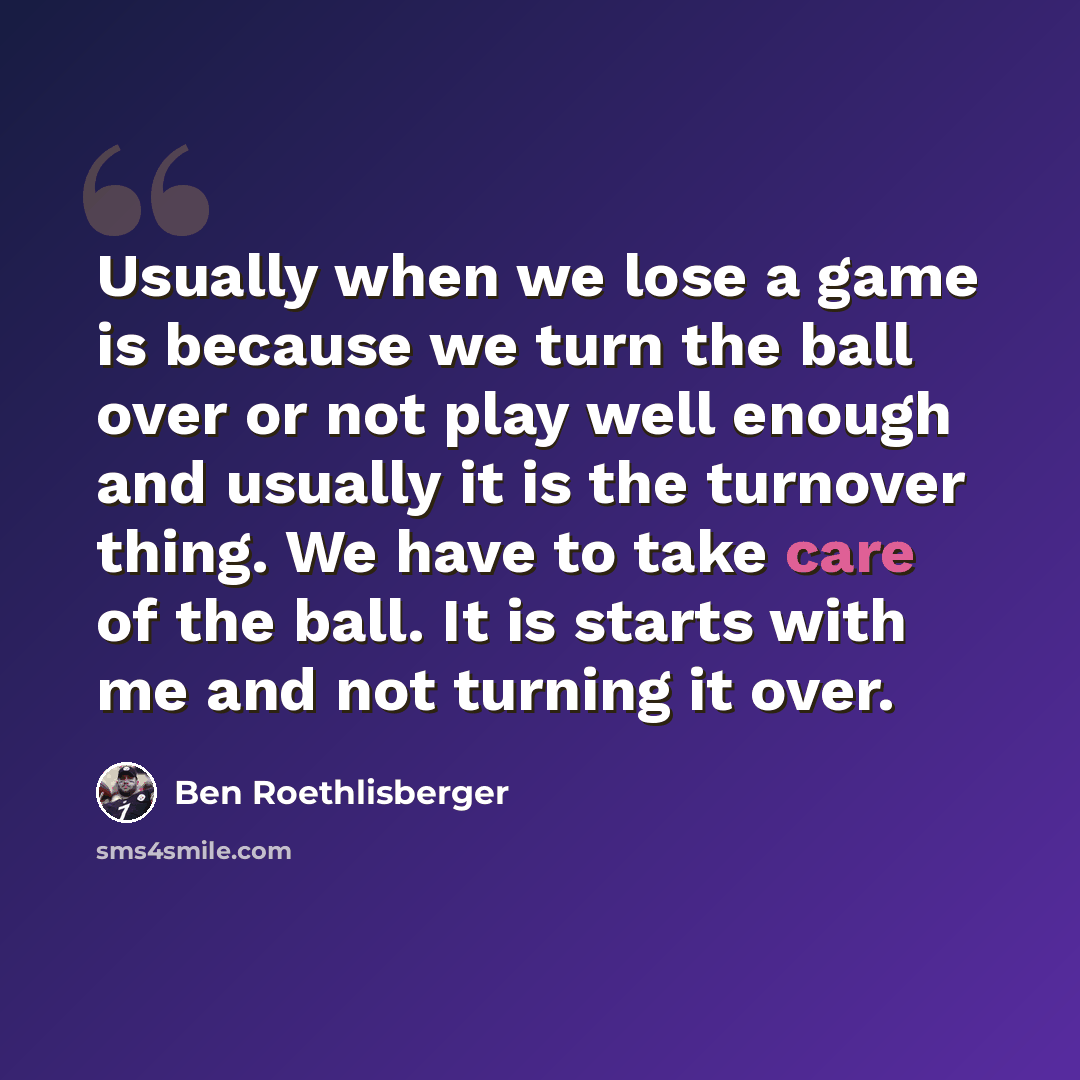 “Usually when we lose a game is because we turn the ball over or not play well enough and usually it is the turnover thing. We have to take care of the ball. It is starts with me and not turning it over.” quote by Ben Roethlisberger