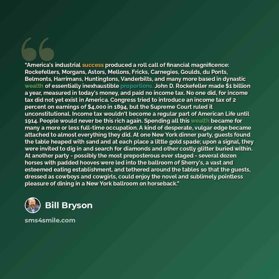 “America's industrial success produced a roll call of financial magnificence: Rockefellers, Morgans, Astors, Mellons, Fricks, Carnegies, Goulds, du Ponts, Belmonts, Harrimans, Huntingtons, Vanderbilts, and many more based in dynastic wealth of essentially inexhaustible proportions. John D…” quote by Bill Bryson