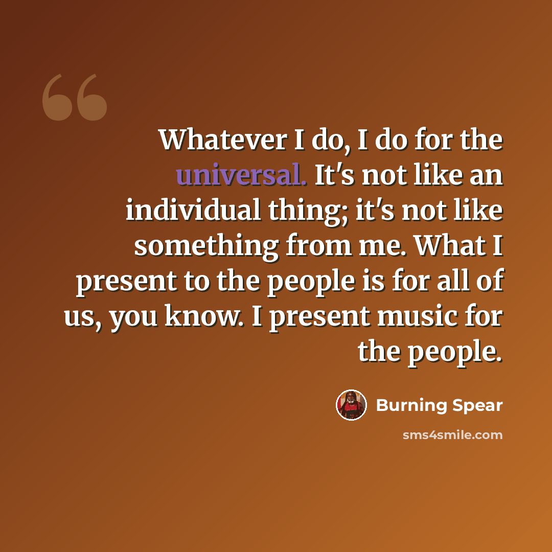 “Whatever I do, I do for the universal. It's not like an individual thing; it's not like something from me. What I present to the people is for all of us, you know. I present music for the people.” quote by Burning Spear
