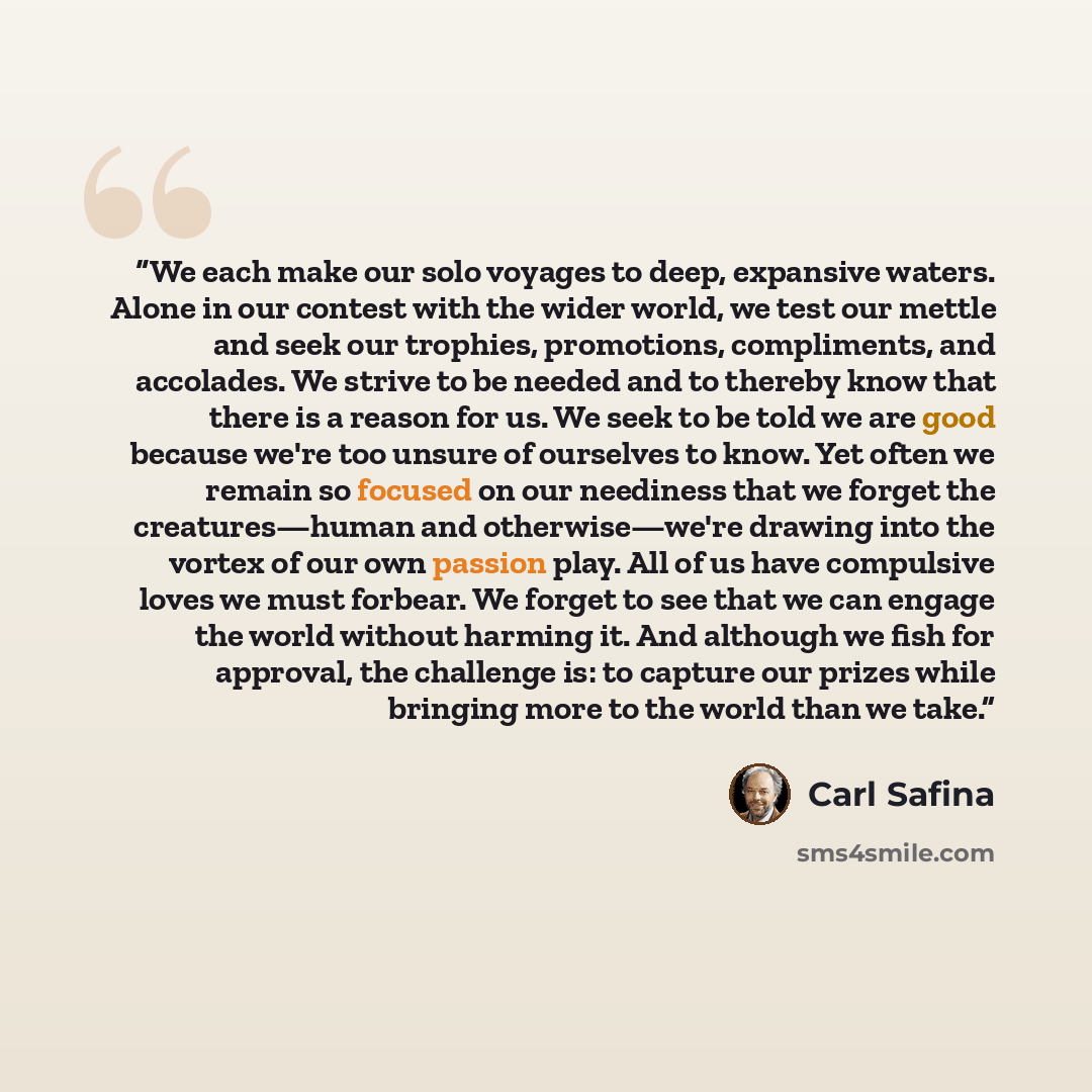 “We each make our solo voyages to deep, expansive waters. Alone in our contest with the wider world, we test our mettle and seek our trophies, promotions, compliments, and accolades. We strive to be needed and to thereby know that there is a reason for us. We seek to be told we are good because…” quote by Carl Safina