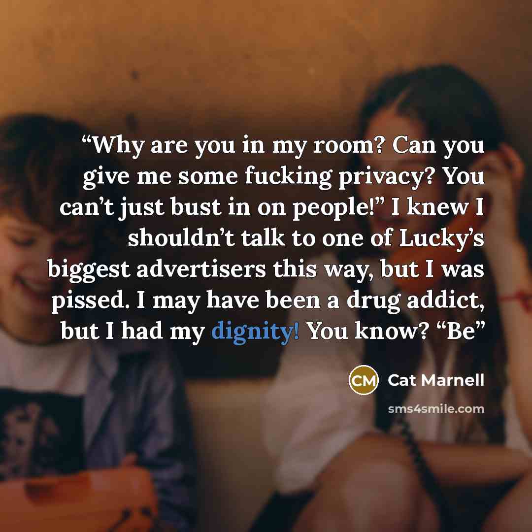 “Why are you in my room? Can you give me some fucking privacy? You can’t just bust in on people!” I knew I shouldn’t talk to one of Lucky’s biggest advertisers this way, but I was pissed. I may have been a drug addict, but I had my dignity! You know? “Be” quote by Cat Marnell