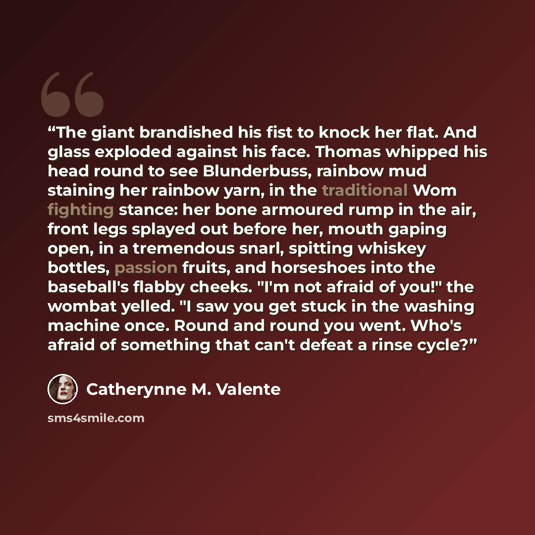 “The giant brandished his fist to knock her flat. And glass exploded against his face. Thomas whipped his head round to see Blunderbuss, rainbow mud staining her rainbow yarn, in the traditional Wom fighting stance: her bone armoured rump in the air, front legs splayed out before her, mouth gaping…” quote by Catherynne M. Valente