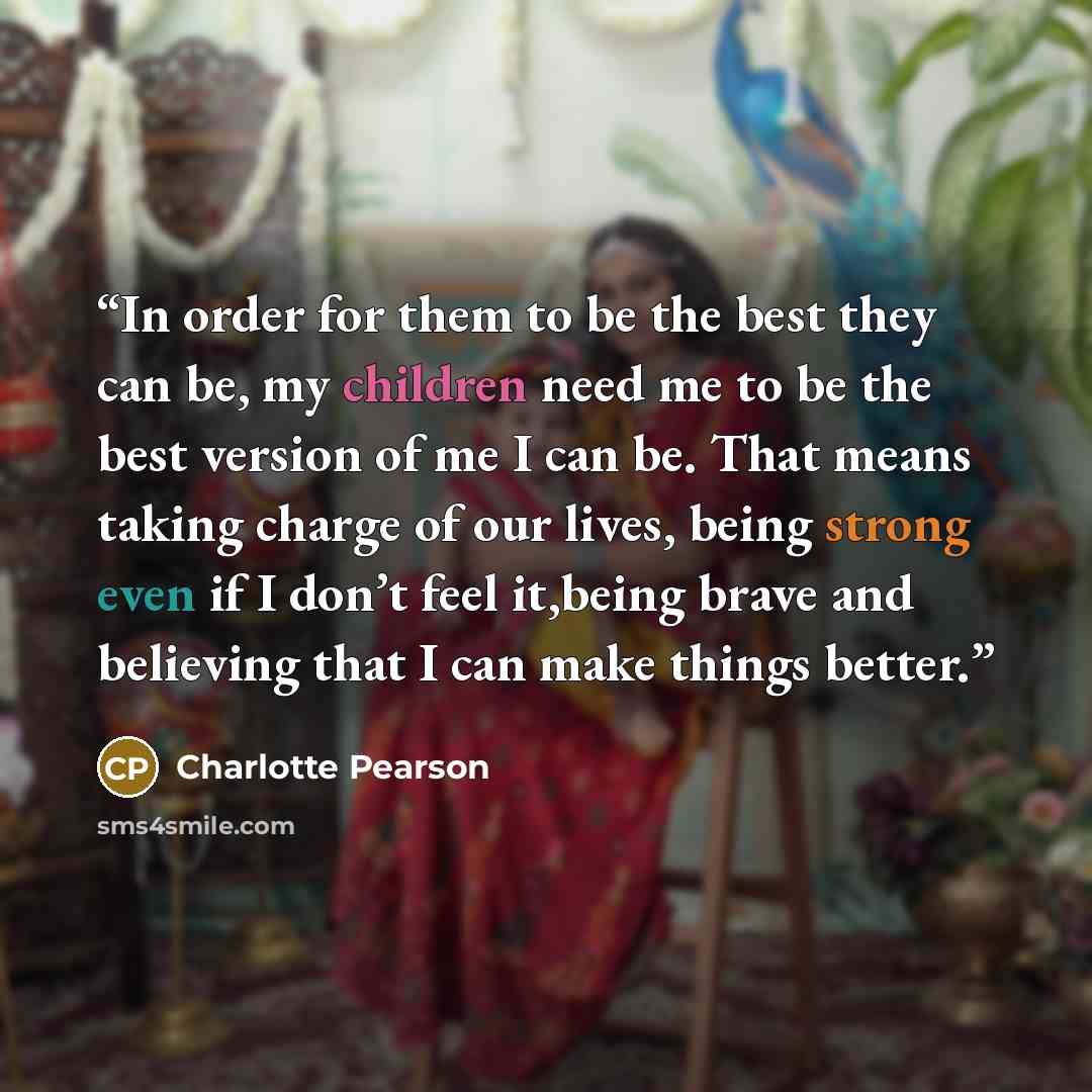 “In order for them to be the best they can be, my children need me to be the best version of me I can be. That means taking charge of our lives, being strong even if I don’t feel it,being brave and believing that I can make things better.” quote by Charlotte Pearson