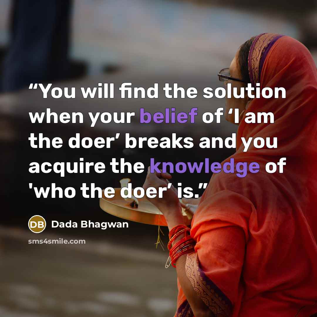 “You will find the solution when your belief of ‘I am the doer’ breaks and you acquire the knowledge of 'who the doer’ is.” quote by Dada Bhagwan